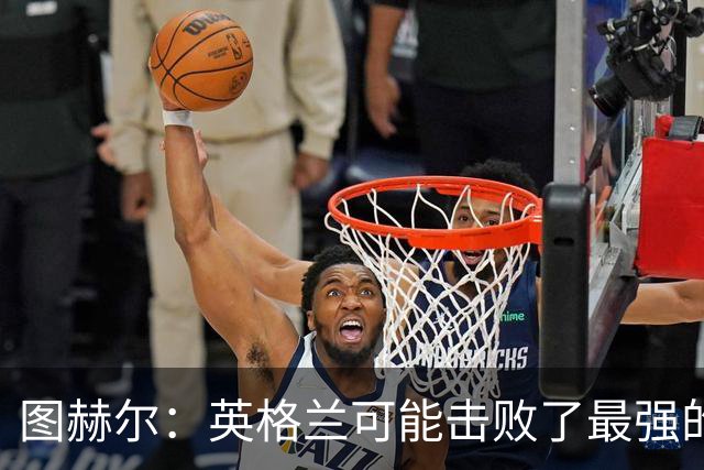 图赫尔：英格兰可能击败了最强的法国，和西班牙的差距正在缩小